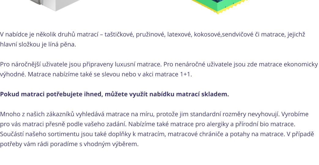 V nab�dce je n�kolik druh� matrac� � ta�ti�kov�, pru�inov�, latexov�, kokosov�,sendvi�ov� �i matrace, jejich� hlavn� slo�kou je l�n� p�na.   Pro n�ro�n�j�� u�ivatele jsou p�ipraveny luxusn� matrace. Pro nen�ro�n� u�ivatele jsou zde matrace ekonomicky v�hodn�. Matrace nab�z�me tak� se slevou nebo v akci matrace 1+1.   Pokud matraci pot�ebujete ihned, m��ete vyu��t nab�dku matrac� skladem.  Mnoho z na�ich z�kazn�k� vyhled�v� matrace na m�ru, proto�e jim standardn� rozm�ry nevyhovuj�. Vyrob�me pro v�s matraci p�esn� podle va�eho zad�n�. Nab�z�me tak� matrace pro alergiky a p��rodn� bio matrace. Sou��st� na�eho sortimentu jsou tak� dopl�ky k matrac�m, matracov� chr�ni�e a potahy na matrace. V p��pad� pot�eby v�m r�di porad�me s vhodn�m v�b�rem.